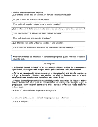 Contesta ahora las siguientes preguntas. 
¿Qué ventajas tenían, para los caballos, los tranvías sobre los omnibuses? 
____________________________________________________________________________ 
¿Por qué la tarea era más fácil con los rieles? 
____________________________________________________________________________ 
¿Cómo se beneficiaron los pasajeros con el uso de los rieles? 
____________________________________________________________________________ 
¿Qué se infiere de lo dicho anteriormente acerca de los rieles por parte de los pasajeros? 
____________________________________________________________________________ 
¿Cómo se suministra la electricidad a los tranvías eléctricos? 
____________________________________________________________________________ 
¿Cómo se le suministra energía a los funiculares? 
____________________________________________________________________________ 
¿Qué diferencia hay entre un tranvía con trole y uno funicular? 
____________________________________________________________________________ 
¿Qué se concluye acerca de la evaluación de los tranvías a través del tiempo? 
____________________________________________________________________________ 
Práctica 4: Identifica las inferencias y contesta las preguntas que se formulan acerca del 
siguiente texto. 
Los manglares 
El manglar es un sitio poblado por un tipo de árbol llamado mangle, de grandes raíces 
superficiales. El mangle crece en agua salada poco profunda, cerca de las costas. 
La forma de reproducción de los manglares es muy especial: una semilla germina en 
el árbol y desarrolla vástagos que cuelgan en el aire . Después, caen en el agua 
transformándose en raíces que dan origen a un nuevo árbol. 
Las raíces del mangle plenamente desarrollado pueden extenderse en círculos de tres 
metros de diámetro en el agua. Al subir la marea, las raíces pueden recoger fango, lo 
que provoca sedimentación; por lo que el árbol muere el quedar sus raíces asentadas 
en tierra seca. 
Lee el escrito en su totalidad y apunta el tema general. 
____________________________________________________________________________ 
Lee el escrito parte por parte y contesta las preguntas que se formulan 
100 
¿Qué es el manglar? 
____________________________________________________________________________ 
____________________________________________________________________________ 
 