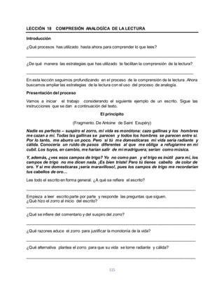 LECCIÓN 18 COMPRESIÓN ANALOGÍCA DE LA LECTURA 
115 
Introducción 
¿Qué procesos has utilizado hasta ahora para comprender lo que lees? 
____________________________________________________________________________ 
¿De qué manera las estrategias que has utilizado te facilitan la comprensión de la lectura? 
___________________________________________________________________________ 
En esta lección seguimos profundizando en el proceso de la comprensión de la lectura .Ahora 
buscamos ampliar las estrategias de la lectura con el uso del proceso de analogía. 
Presentación del proceso 
Vamos a iniciar el trabajo considerando el siguiente ejemplo de un escrito. Sigue las 
instrucciones que se dan a continuación del texto. 
El principito 
(Fragmento. De Antoine de Saint Exupéry) 
Nadie es perfecto – suspiro el zorro, mi vida es monótona: cazo gallinas y los hombres 
me cazan a mí. Todas las gallinas se parecen y todos los hombres se parecen entre sí. 
Por lo tanto, me aburro un poco. Pero si tú me domesticaras mi vida sería radiante y 
cálida. Conocería un ruido de pasos diferentes al que me obliga a refugiarme en mi 
cubil. Los tuyos, en cambio, me harían salir de mi madriguera; serían como música. 
Y, además, ¿ves esos campos de trigo? Yo no como pan y el trigo es inútil para mí, los 
campos de trigo no me dicen nada. ¡Es bien triste! Pero tú tienes cabello de color de 
oro. Y si me domesticaras ¡sería maravilloso!, pues los campos de trigo me recordarían 
tus cabellos de oro… 
Lee todo el escrito en forma general. ¿A qué se refiere el escrito? 
____________________________________________________________________________ 
Empieza a leer escrito parte por parte y responde las preguntas que siguen. 
¿Qué hizo el zorro al inicio del escrito? 
____________________________________________________________________________ 
¿Qué se infiere del comentario y del suspiro del zorro? 
____________________________________________________________________________ 
¿Qué razones aduce el zorro para justificar la monotonía de la vida? 
____________________________________________________________________________ 
¿Qué alternativa plantea el zorro para que su vida se torne radiante y cálida? 
____________________________________________________________________________ 
 