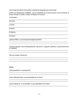 Lee el segundo párrafo del escrito y contesta las preguntas que se formulan 
¿Cómo se interpreta las metáforas que se presentan en el escrito acerca de la tormenta, el 
trueno, la lluvia, el viento, la selva, el silencio y el tucuso? 
La tormenta: 
____________________________________________________________________________ 
El trueno: 
____________________________________________________________________________ 
La lluvia: 
____________________________________________________________________________ 
El viento: 
____________________________________________________________________________ 
El silencio: 
____________________________________________________________________________ 
El tucuso: 
____________________________________________________________________________ 
¿Qué se infiere y se concluye del segundo párrafo? 
____________________________________________________________________________ 
____________________________________________________________________________ 
¿Qué se concluye de las interpretaciones del primer y segundo párrafos, o sea del escrito en 
su totalidad? 
____________________________________________________________________________ 
____________________________________________________________________________ 
Haz una síntesis del escrito. 
____________________________________________________________________________ 
____________________________________________________________________________ 
____________________________________________________________________________ 
119 
Cierre 
¿Qué aprendiste en esta lección? 
____________________________________________________________________________ 
____________________________________________________________________________ 
¿Qué aplicación tiene lo que aprendiste en la clase? 
____________________________________________________________________________ 
____________________________________________________________________________ 
¿Cómo utilizarías en tus estudios lo que aprendiste en la clase? 
____________________________________________________________________________ 
 