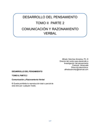 DESARROLLO DEL PENSAMIENTO 
TOMO II PARTE 2 
COMUNICACIÓN Y RAZONAMIENTO 
VERBAL 
137 
Alfredo Sánchez Amestoy, Ph. D 
Director del centro para desarrollo e 
Investigación del pensamiento 
Caracas, Venezuela 
Dirección electrónica: 
alfredosanchez@hotmail.com 
DESARROLLO DEL PENSAMIENTO 
TOMO II, PARTE 2 
Comunicación y Razonamiento Verbal 
© Queda prohibida la reproducción total o parcial de 
esta obra por cualquier medio. 
 