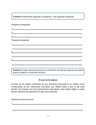 174 
Preguntas convergentes: 
1. 
2. 
3. 
Preguntas Divergentes: 
1. 
2. 
3. 
El color de los objetos 
El color de los objetos materiales es una sensación producida en el cerebro como 
consecuencia de las radiaciones luminosas que reflejan éstos y que el ojo pude 
percibir. De acuerdo con sus características particulares, cada objeto refleja un cierto 
tipo de radiación que determina el color que se percibe. 
Preguntas acerca del escrito: 
1. 
Practica 2: Redacta tres preguntas convergentes y tres preguntas divergentes. 
Practica 3: A partir del escrito que se da a continuación, formula tres preguntas que guíenla 
lectura y faciliten la comprensión del tema. 
 