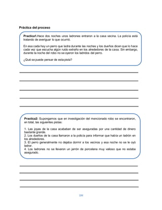 184 
Práctica del proceso 
Practica1.Hace dos noches unos ladrones entraron a la casa vecina. La policía está 
tratando de averiguar lo que ocurrió. 
En esa cada hay un perro que ladra durante las noches y los dueños dicen que lo hace 
cada vez que escucha algún ruido extraño en los alrededores de la casa. Sin embargo, 
durante la noche del robo no se oyeron los ladridos del perro. 
¿Qué se puede pensar de esta pista? 
Practica2: Supongamos que en investigación del mencionado robo se encontraron, 
en total, las siguientes pistas: 
1. Las joyas de la casa acababan de ser aseguradas por una cantidad de dinero 
bastante grande. 
2. Los dueños de la casa llamaron a la policía para informar que había un ladrón en 
los alrededores. 
3. El perro generalmente no dejaba dormir a los vecinos y esa noche no se le oyó 
ladrar. 
4. Los ladrones no se llevaron un jarrón de porcelana muy valioso que no estaba 
asegurado. 
¿Qué explicación del hecho nos sugieren estas pistas? 
 