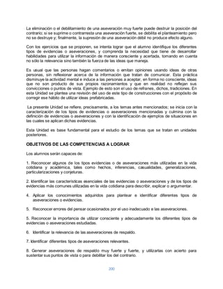 La eliminación o el debilitamiento de una aseveración muy fuerte puede destruir la posición del 
contrario; si se suprime o contrarresta una aseveración fuerte, se debilita el planteamiento pero 
no se destruye y; finalmente, la supresión de una aseveración débil no produce efecto alguno. 
Con los ejercicios que se proponen, se intenta lograr que el alumno identifique los diferentes 
tipos de evidencias o aseveraciones, y comprenda la necesidad que tiene de desarrollar 
habilidades para utilizar la información de manera consciente y acertada, tomando en cuenta 
no sólo la relevancia sino también la fuerza de las ideas que maneja. 
Es usual que las personas hagan comentarios o emitan opiniones usando ideas de otras 
personas, sin reflexionar acerca de la información que tratan de comunicar. Esta práctica 
disminuye la actividad mental e induce a las personas a aceptar, en forma no consciente, ideas 
que no son producto de sus propios razonamientos y que en realidad no reflejan sus 
convicciones o puntos de vista. Ejemplo de esto son el uso de refranes, dichos, tradiciones. En 
esta Unidad se plantea una revisión del uso de este tipo de construcciones con el propósito de 
corregir ese hábito de utilizar ideas prefabricadas. 
La presente Unidad se refiere, precisamente, a los temas antes mencionados; se inicia con la 
caracterización de los tipos de evidencias o aseveraciones mencionadas y culmina con la 
definición de evidencias o aseveraciones y con la identificación de ejemplos de situaciones en 
las cuales se aplican dichas evidencias. 
Esta Unidad es base fundamental para el estudio de los temas que se tratan en unidades 
posteriores. 
OBJETIVOS DE LAS COMPETENCIAS A LOGRAR 
200 
Los alumnos serán capaces de: 
1. Reconocer algunos de los tipos evidencias o de aseveraciones más utilizadas en la vida 
cotidiana y académica, tales como hechos, inferencias, casualidades, generalizaciones, 
particularizaciones y conjeturas. 
2. Identificar las características esenciales de las evidencias o aseveraciones y de los tipos de 
evidencias más comunes utilizadas en la vida cotidiana para describir, explicar o argumentar. 
4. Aplicar los conocimientos adquiridos para plantear e identificar diferentes tipos de 
aseveraciones o evidencias. 
5. Reconocer errores del pensar ocasionados por el uso inadecuado e las aseveraciones. 
5. Reconocer la importancia de utilizar consciente y adecuadamente los diferentes tipos de 
evidencias o aseveraciones estudiadas. 
6. Identificar la relevancia de las aseveraciones de respaldo. 
7. Identificar diferentes tipos de aseveraciones relevantes. 
8. Generar aseveraciones de respaldo muy fuerte y fuerte, y utilizarlas con acierto para 
sustentar sus puntos de vista o para debilitar los del contrario. 
 