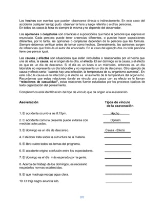 Los hechos son eventos que pueden observarse directa o indirectamente. En este caso del 
accidente cualquier testigo pudo observar la hora y luego referirla o a otras personas. 
En todos los casos la hora es siempre la misma y no depende del observador. 
Las opiniones o conjeturas son creencias o suposiciones que hace la persona que expresa el 
enunciado. Cada persona puede tener creencias diferentes, o pueden hacer suposiciones 
diferentes, por lo tanto, las opiniones o conjeturas dependen de la persona que las formula. 
Siempre debemos verificar antes de tomar como hechos. Generalmente, las opiniones surgen 
de inferencias que formula el autor del enunciado. En el caso del ejemplo dos no toda persona 
tiene que pensar igual. 
Las causas y efectos son situaciones que están vinculadas o relacionadas por el hecho que 
una de ellas, la causa, es el origen de la otra, el efecto. El ser domingo es la causa, y el efecto 
es que es un día de descanso. Si el día es un lunes o un miércoles, entonces es un día 
laborable no representa un día laborable y no representa un día de descanso. Otro ejemplo de 
causa y efecto seria: “cuando hay una infección, la temperatura de su organismo aumenta”. En 
este caso la causa es la infección y el efecto es el aumento de la temperatura del organismo. 
Recordemos que estas relaciones donde se vincula una causa con su efecto se le llaman 
“relaciones de casualidad”, estas relaciones fueron estudiadas por los procesos básicos de 
texto organización del pensamiento. 
Completemos esta identificación del tipo de vínculo que da origen a la aseveración. 
Aseveración Tipos de vínculo 
202 
de la aseveración 
1. El accidente ocurrió a las 8:15pm. Hecho 
2. El accidente como la presente puede evitarse con Opinión 
medidas adecuadas. 
3. El domingo es un día de descanso. Causa - Efecto 
4. Este libro trata sobre la estructura de la materia. 
5. El libro cubre todos los temas del programa. 
6. El accidente origino confusión entre los espectadores. 
7. El domingo es el día más esperado por la gente. 
8. Acerca del trabajo de los domingos, es necesario 
respetarlas normas establecidas. 
9. El que madruga recoge agua clara. 
10. El traje negro anuncia luto. 
 