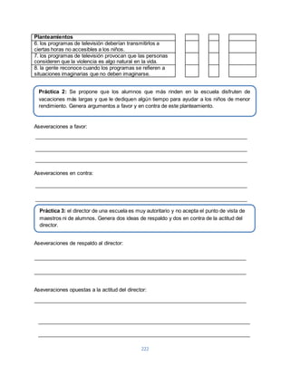 Planteamientos 
6. los programas de televisión deberían transmitirlos a 
ciertas horas no accesibles a los niños. 
7. los programas de televisión provocan que las personas 
consideren que la violencia es algo natural en la vida. 
8. la gente reconoce cuando los programas se refieren a 
situaciones imaginarias que no deben imaginarse. 
Práctica 2: Se propone que los alumnos que más rinden en la escuela disfruten de 
vacaciones más largas y que le dediquen algún tiempo para ayudar a los niños de menor 
rendimiento. Genera argumentos a favor y en contra de este planteamiento. 
Práctica 3: el director de una escuela es muy autoritario y no acepta el punto de vista de 
maestros ni de alumnos. Genera dos ideas de respaldo y dos en contra de la actitud del 
director. 
222 
Aseveraciones a favor: 
Aseveraciones en contra: 
Aseveraciones de respaldo al director: 
Aseveraciones opuestas a la actitud del director: 
 