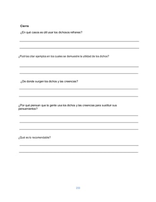 233 
Cierre 
¿En qué casos es útil usar los dichosos refranes? 
¿Podrías citar ejemplos en los cuales se demuestre la utilidad de los dichos? 
¿De donde surgen los dichos y las creencias? 
¿Por qué piensan que la gente usa los dichos y las creencias para sustituir sus 
pensamientos? 
¿Qué es lo recomendable? 
 