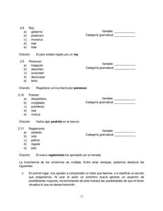 24 
2.8 Rey 
a) gobierno 
b) poderoso 
c) monarca 
d) real 
e) líder 
Oración: El país estaba regido por un rey 
2.9 Perezoso 
a) holgazán 
b) desorden 
c) ociosidad 
d) desocupar 
e) lento 
Categoría gramatical: _____________ 
Categoría gramatical: _____________ 
Oración: Regañaron al muchacho por perezoso 
2.10 Podrido 
a) desperdicio 
b) congelado 
c) putrefacto 
d) real 
e) mosca 
Oración: Había algo podrido en la basura 
2.11 Reglamento 
a) estatuto 
b) voto 
c) policía 
d) regular 
e) juez 
Categoría gramatical: _____________ 
Categoría gramatical: _____________ 
Oración: El nuevo reglamento fue aprobado por el senado 
Variable: _____________ 
Variable: _____________ 
Variable: _____________ 
Variable: _____________ 
La importancia de los sinónimos es múltiple. Entre otras ventajas, podemos destacar las 
siguientes: 
 En primer lugar, nos ayudan a comprender un texto que leemos, o a clasificar un escrito 
que preparamos. Al usar el autor un sinónimo busca generar un espectro de 
posibilidades mayores, incrementando de esta manera las posibilidades de que el lector 
visualice lo que se desea transmitir. 
 
