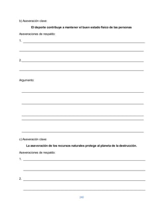 240 
b) Aseveración clave: 
El deporte contribuye a mantener el buen estado físico de las personas 
Aseveraciones de respaldo: 
1. 
2. 
Argumento: 
c) Aseveración clave: 
La aseveración de los recursos naturales protege al planeta de la destrucción. 
Aseveraciones de respaldo: 
1. 
2. 
 
