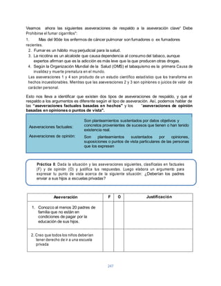 Veamos ahora las siguientes aseveraciones de respaldo a la aseveración clave“ Debe 
Prohibirse el fumar cigarrillos": 
1. Mas del 90de los enfermos de cáncer pulmonar son fumadores o ex fumadores 
recientes. 
2. Fumar es un hábito muy perjudicial para la salud. 
3. La nicotina es un alcaloide que causa dependencia al consumo del tabaco, aunque 
expertos afirman que es la adicción es más leve que la que producen otras drogas. 
4. Según la Organización Mundial de la Salud (OMS) el tabaquismo es la primera Causa de 
Aseveraciones factuales: 
Aseveraciones de opinión: 
Son planteamientos sustentados por datos objetivos y 
concretos provenientes de sucesos que tienen o han tenido 
existencia real. 
Son planteamientos sustentados por opiniones, 
suposiciones o puntos de vista particulares de las personas 
que los expresen 
Práctica 8: Dada la situación y las aseveraciones siguientes, clasifícalas en factuales 
(F) y de opinión (O) y justifica tus respuestas. Luego elabora un argumento para 
expresar tu punto de vista acerca de la siguiente situación: ¿Deberían los padres 
enviar a sus hijos a escuelas privadas? 
247 
invalidez y muerte prematura en el mundo. 
Las aseveraciones 1 y 4 son producto de un estudio científico estadístico que los transforma en 
hechos incuestionables. Mientras que las aseveraciones 2 y 3 son opiniones o juicios de valor de 
carácter personal. 
Esto nos lleva a identificar que existen dos tipos de aseveraciones de respaldo, y que el 
respaldo a los argumentos es diferente según el tipo de aseveración. Así, podemos hablar de 
las “aseveraciones factuales basadas en hechos" y los “aseveraciones de opinión 
basadas en opiniones o puntos de vista". 
Aseveración F O Justificación 
1. Conozco al menos 20 padres de 
familia que no están en 
condiciones de pagar por la 
educación de sus hijos. 
2. Creo que todos los niños deberían 
tener derecho de ir a una escuela 
privada 
 