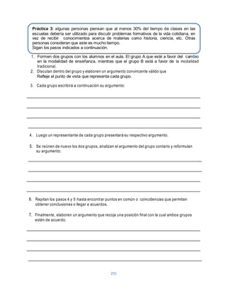 Práctica 3: algunas personas piensan que al menos 30% del tiempo de clases en las 
escuelas debería ser utilizado para discutir problemas formativos de la vida cotidiana, en 
vez de recibir conocimientos acerca de materias como historia, ciencia, etc. Otras 
personas consideran que este es mucho tiempo. 
Sigan los pasos indicados a continuación. 
1. Formen dos grupos con los alumnos en el aula. El grupo A que esté a favor del cambio 
en la modalidad de enseñanza, mientras que el grupo B está a favor de la modalidad 
tradicional. 
2. Discutan dentro del grupo y elaboren un argumento convincente válido que 
Refleje el punto de vista que representa cada grupo. 
3. Cada grupo escribirá a continuación su argumento: 
4. Luego un representante de cada grupo presentará su respectivo argumento. 
5. Se reúnen de nuevo los dos grupos, analizan el argumento del grupo contario y reformulan 
255 
su argumento. 
6. Repitan los pasos 4 y 5 hasta encontrar puntos en común o coincidencias que permitan 
obtener conclusiones o llegar a acuerdos. 
7. Finalmente, elaboren un argumento que recoja una posición final con la cual ambos grupos 
estén de acuerdo. 
 