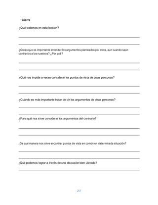 257 
Cierre 
¿Qué tratamos en esta lección? 
¿Crees que es importante entender los argumentos planteados por otros, aun cuando sean 
contrarios a los nuestros? ¿Por qué? 
¿Qué nos impide a veces considerar los puntos de vista de otras personas? 
¿Cuándo es más importante tratar de oír los argumentos de otras personas? 
¿Para qué nos sirve considerar los argumentos del contrario? 
¿De qué manera nos sirve encontrar puntos de vista en común en determinada situación? 
¿Qué podemos lograr a través de una discusión bien Llevada? 
 