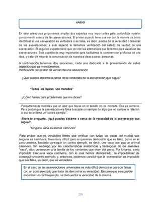 ANEXO 
En este anexo nos proponemos ampliar dos aspectos muy importantes para profundizar nuestro 
conocimiento acerca de las aseveraciones. El primer aspecto tiene que ver con la manera de cómo 
identificar si una aseveración es verdadera o es falsa, es decir ,acerca de la veracidad o falsedad 
de las aseveraciones; a este aspecto Ie llamamos verificación del estado de verdad de una 
aseveración. El segundo aspecto tiene que ver con las alternativas que tenemos para visualizar las 
aseveraciones. Este aspecto es muy importante para facilitarnos la comprensión profunda de una 
idea, y tratar de mejorar la comunicación de nuestra s ideas a otras personas. 
A continuación tenemos dos secciones, cada una dedicada a la presentación de estos 
aspectos que ya mencionamos. 
Verificación del estado de verdad de una aseveración 
¿Qué puedes decirme a cerca de la veracidad de la aseveración que sigue? 
259 
“Todos los lápices son monedas” 
¿Cómo harías para probármelo que me dices? 
Probablemente medirías que el lápiz que llevas en el bolsillo no es moneda. Eso es correcto. 
Para probar que la aseveración era falsa buscaste un ejemplo de algo que no cumple la relación. 
A eso se le llama un “contra ejemplo". 
Ahora te pregunto, ¿qué puedes decirme a cerca de la veracidad de la aseveración que 
sigue? 
“Ninguna vaca es animal carnívoro” 
Para probar que es verdadera tienes que verificar con todas las vacas del mundo que 
ninguna es carnívora, tarea muy difícil; pero si quisieras demostrar que es falso, como en el 
caso anterior, bastaría conseguir un contra ejemplo, es decir, una vaca que sea un animal 
carnívoro. Sin embargo, por las características anatómicas y fisiológicas de los animales 
“vaca", ellos pertenecen a la familia de los rumiantes que viven del pasto. Por lo tanto sería 
imposible traer una vaca carnívora, con lo cual hemos demostrado la imposibilidad de 
conseguir un contra ejemplo; y, entonces, podemos concluir que la aseveración es imposible 
que sea falsa, es decir, que es verdadera. 
En el caso de las aseveraciones universales es más difícil demostrar que son falsas 
con un contraejemplo que tratar de demostrar su veracidad. En caso que sea posible 
encontrar un contraejemplo, se demuestra la veracidad de la misma. 
 