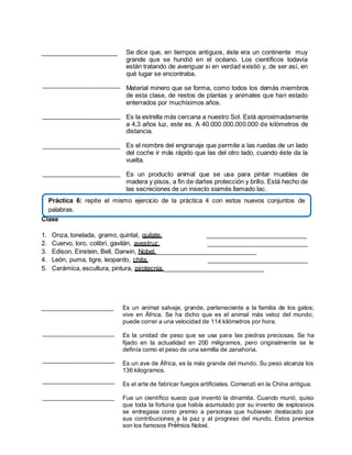 Práctica 6: repite el mismo ejercicio de la práctica 4 con estos nuevos conjuntos de 
palabras. 
31 
______________________ 
Se dice que, en tiempos antiguos, éste era un continente muy 
grande que se hundió en el océano. Los científicos todavía 
están tratando de averiguar si en verdad existió y, de ser así, en 
qué lugar se encontraba. 
Material minero que se forma, como todos los demás miembros 
de esta clase, de restos de plantas y animales que han estado 
enterrados por muchísimos años. 
Es la estrella más cercana a nuestro Sol. Está aproximadamente 
a 4,3 años luz, este es. A 40.000.000.000.000 de kilómetros de 
distancia. 
Es el nombre del engranaje que permite a las ruedas de un lado 
del coche ir más rápido que las del otro lado, cuando éste da la 
vuelta. 
Es un producto animal que se usa para pintar muebles de 
madera y pisos, a fin de darles protección y brillo. Está hecho de 
las secreciones de un insecto siamés llamado lac. 
Clase 
1. Onza, tonelada, gramo, quintal, quilate. _____________________________ 
2. Cuervo, loro, colibrí, gavilán, avestruz. _____________________________ 
3. Edison, Einstein, Bell, Darwin, Nobel._____________________________ 
4. León, puma, tigre, leopardo, chita. _____________________________ 
5. Cerámica, escultura, pintura, pirotecnia._____________________________ 
_____________________ 
Es un animal salvaje, grande, perteneciente a la familia de los gatos; 
vive en África. Se ha dicho que es el animal más veloz del mundo; 
puede correr a una velocidad de 114 kilómetros por hora. 
Es la unidad de peso que se usa para las piedras preciosas. Se ha 
fijado en la actualidad en 200 miligramos, pero originalmente se le 
definía como el peso de una semilla de zanahoria. 
Es un ave de África, es la más grande del mundo. Su peso alcanza los 
136 kilogramos. 
Es el arte de fabricar fuegos artificiales. Comenzó en la China antigua. 
Fue un científico sueco que inventó la dinamita. Cuando murió, quiso 
que toda la fortuna que había acumulado por su invento de explosivos 
se entregase como premio a personas que hubiesen destacado por 
sus contribuciones a la paz y al progreso del mundo. Estos premios 
son los famosos Premios Nobel. 
 