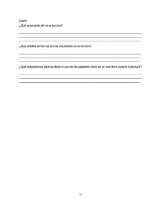 56 
Cierre 
¿Qué aprendiste de esta lección? 
____________________________________________________________________________ 
____________________________________________________________________________ 
____________________________________________________________________________ 
¿Qué utilidad tienen los temas estudiados es la lección? 
____________________________________________________________________________ 
____________________________________________________________________________ 
____________________________________________________________________________ 
¿Qué aplicaciones podrías darle al uso de las palabras clave en un escrito o durante la lectura? 
____________________________________________________________________________ 
____________________________________________________________________________ 
____________________________________________________________________________ 
 