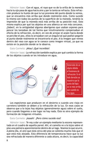 Hámster Isaac: Con el agua, el rayo que va de la orilla de la moneda
hacia tu ojo pasa de agua hacia aire y por lo tanto se refracta. Esta refrac-
ción produce la ilusión de que la luz proviene del punto donde la vemos,
que se encuentra más arriba que donde realmente está. Como sucede
lo mismo con todos los puntos de la superficie de la moneda, tendrás la
impresión de que la moneda está más arriba de su posición real. Esto
mismo explica por qué los objetos en una alberca se ven más cercanos.
¿Sabes?, en la antigüedad algunos aborígenes que usaban arpones para
pescar los lanzaban de tal forma que intuitivamente compensaban el
efecto de la refracción, es decir, en vez de arrojar el arpón hacia donde
se percibe el pez, ellos lo arrojaban con un ángulo tal que podían pegarle
al punto donde realmente se encontraría el pez. A la imagen que vemos
dentro del vaso con agua se le conoce como imagen virtual, ya que no
existe en la posición donde se le observa.
    Gato Carmelo: ¡Miau! ¡Qué increíble!
   Hámster Isaac: La refracción también explica por qué cambia la forma
de los objetos cuando se les introduce en agua.



                                                            Distorsión de un
                                                            objeto debida
                                                            al fenómeno de
                                                            refracción. En el
                                                            lado derecho se
                                                            muestra que la
                                                            punta del lápiz
                                                            se ve más arriba
                                                            que cuando no
                                                            hay agua.


   Los espejismos que producen en el desierto o cuando uno viaja en
carretera también se deben a la refracción de la luz. En esos casos se
observa que a lo lejos hay objetos (generalmente agua) sobre el suelo,
pero cuando llegamos a ese lugar no hay nada. Éste es otro ejemplo de
formación de imágenes virtuales.
    Gato Carmelo: ¡Aaaah! ¿Pero cómo sucede eso?
   Hámster Isaac: Te voy a dar un ejemplo mediante la escena represen-
tada en el cuadro de aquella pared. Ahí, el camello ve a lo lejos sobre el
piso una palmera aparentemente dentro de un lago. Veamos lo que ocurre.
A pleno día, el aire que está cerca del piso se calienta mucho más que el
que está más alejado. Esta diferencia de temperaturas hace que la luz
sea refractada de manera diferente a cada altura, es decir, la capacidad

 