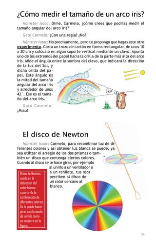¿Cómo medir el tamaño de un arco iris?
   Hámster Isaac: Dime, Carmelo, ¿cómo crees que podrías medir el
tamaño angular del arco iris?
   Gato Carmelo: ¿Con una regla? ¿No?
    Hámster Isaac: No precisamente, pero te propongo que hagas este otro
experimento. Corta un trozo de cartón en forma rectangular, de unos 10
x 20 cm y colócalo en algún soporte vertical mediante un clavo. Apunta
uno de los extremos del papel hacia la orilla de la parte más alta del arco
iris. Mide el ángulo entre la sombra del clavo, que indicará la dirección
de la luz del Sol, y
dicha orilla del pa-
pel. Este ángulo es
la mitad del tamaño
angular del arco iris
y alrededor de unos
42°. Ése es el tama-
ño del arco iris.
   Gato Carmelo:
¡Miau!




   El disco de Newton
    Hámster Isaac: Carmelo, para recombinar luz de di-
ferentes colores y así obtener luz blanca se puede, ya
sea utilizar el arreglo de los dos prismas o tam-
bién un disco que contenga ciertos colores.
Cuando al disco se le hace girar, por ejemplo
                    al unirlo a un ventilador o
  Disco de Newton,  a un rehilete, tus ojos
  usado en la       perciben al disco de
  obtención del     un color cercano al
  color blanco      blanco.
 a partir de la
 combinación de
 diferentes colores.
 Se le puede hacer
 girar con la ayuda
 de un hilo como
 se muestra en la
 figura.

                                                                         11
 