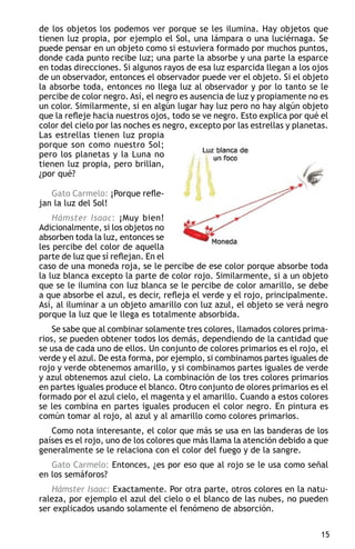 de los objetos los podemos ver porque se les ilumina. Hay objetos que
tienen luz propia, por ejemplo el Sol, una lámpara o una luciérnaga. Se
puede pensar en un objeto como si estuviera formado por muchos puntos,
donde cada punto recibe luz; una parte la absorbe y una parte la esparce
en todas direcciones. Si algunos rayos de esa luz esparcida llegan a los ojos
de un observador, entonces el observador puede ver el objeto. Si el objeto
la absorbe toda, entonces no llega luz al observador y por lo tanto se le
percibe de color negro. Así, el negro es ausencia de luz y propiamente no es
un color. Similarmente, si en algún lugar hay luz pero no hay algún objeto
que la refleje hacia nuestros ojos, todo se ve negro. Esto explica por qué el
color del cielo por las noches es negro, excepto por las estrellas y planetas.
Las estrellas tienen luz propia
porque son como nuestro Sol;
pero los planetas y la Luna no
tienen luz propia, pero brillan,
¿por qué?

   Gato Carmelo: ¡Porque refle-
jan la luz del Sol!
    Hámster Isaac: ¡Muy bien!
Adicionalmente, si los objetos no
absorben toda la luz, entonces se
les percibe del color de aquella
parte de luz que sí reflejan. En el
caso de una moneda roja, se le percibe de ese color porque absorbe toda
la luz blanca excepto la parte de color rojo. Similarmente, si a un objeto
que se le ilumina con luz blanca se le percibe de color amarillo, se debe
a que absorbe el azul, es decir, refleja el verde y el rojo, principalmente.
Así, al iluminar a un objeto amarillo con luz azul, el objeto se verá negro
porque la luz que le llega es totalmente absorbida.
    Se sabe que al combinar solamente tres colores, llamados colores prima-
rios, se pueden obtener todos los demás, dependiendo de la cantidad que
se usa de cada uno de ellos. Un conjunto de colores primarios es el rojo, el
verde y el azul. De esta forma, por ejemplo, si combinamos partes iguales de
rojo y verde obtenemos amarillo, y si combinamos partes iguales de verde
y azul obtenemos azul cielo. La combinación de los tres colores primarios
en partes iguales produce el blanco. Otro conjunto de olores primarios es el
formado por el azul cielo, el magenta y el amarillo. Cuando a estos colores
se les combina en partes iguales producen el color negro. En pintura es
común tomar al rojo, al azul y al amarillo como colores primarios.
   Como nota interesante, el color que más se usa en las banderas de los
países es el rojo, uno de los colores que más llama la atención debido a que
generalmente se le relaciona con el color del fuego y de la sangre.
   Gato Carmelo: Entonces, ¿es por eso que al rojo se le usa como señal
en los semáforos?
   Hámster Isaac: Exactamente. Por otra parte, otros colores en la natu-
raleza, por ejemplo el azul del cielo o el blanco de las nubes, no pueden
ser explicados usando solamente el fenómeno de absorción.

                                                                            15
 