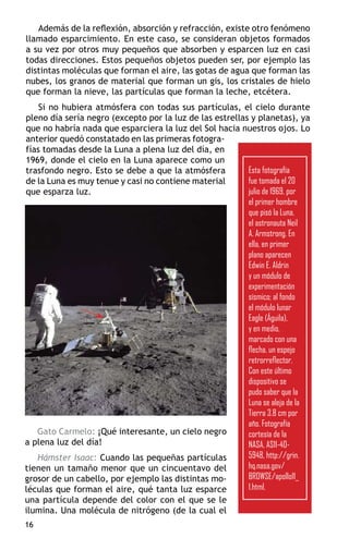 Además de la reflexión, absorción y refracción, existe otro fenómeno
llamado esparcimiento. En este caso, se consideran objetos formados
a su vez por otros muy pequeños que absorben y esparcen luz en casi
todas direcciones. Estos pequeños objetos pueden ser, por ejemplo las
distintas moléculas que forman el aire, las gotas de agua que forman las
nubes, los granos de material que forman un gis, los cristales de hielo
que forman la nieve, las partículas que forman la leche, etcétera.
    Si no hubiera atmósfera con todas sus partículas, el cielo durante
pleno día sería negro (excepto por la luz de las estrellas y planetas), ya
que no habría nada que esparciera la luz del Sol hacia nuestros ojos. Lo
anterior quedó constatado en las primeras fotogra-
fías tomadas desde la Luna a plena luz del día, en
1969, donde el cielo en la Luna aparece como un
trasfondo negro. Esto se debe a que la atmósfera          Esta fotografía
de la Luna es muy tenue y casi no contiene material       fue tomada el 20
que esparza luz.                                          julio de 1969, por
                                                          el primer hombre
                                                          que pisó la Luna,
                                                          el astronauta Neil
                                                          A. Armstrong. En
                                                          ella, en primer
                                                          plano aparecen
                                                          Edwin E. Aldrin
                                                          y un módulo de
                                                          experimentación
                                                          sísmico; al fondo
                                                          el módulo lunar
                                                          Eagle (Águila),
                                                          y en medio,
                                                          marcado con una
                                                          flecha, un espejo
                                                          retrorreflector.
                                                          Con este último
                                                          dispositivo se
                                                          pudo saber que la
                                                          Luna se aleja de la
                                                          Tierra 3.8 cm por
                                                          año. Fotografía
   Gato Carmelo: ¡Qué interesante, un cielo negro         cortesía de la
a plena luz del día!                                      NASA, AS11-40-
   Hámster Isaac: Cuando las pequeñas partículas          5948, http://grin.
tienen un tamaño menor que un cincuentavo del             hq.nasa.gov/
grosor de un cabello, por ejemplo las distintas mo-       BROWSE/apollo11_
léculas que forman el aire, qué tanta luz esparce         1.html.
una partícula depende del color con el que se le
ilumina. Una molécula de nitrógeno (de la cual el
16
 