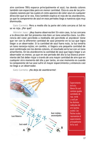 aire contiene 78%) esparce principalmente el azul; los demás colores
también son esparcidos pero en menor cantidad. Ésta es una de las prin-
cipales razones por las cuales el cielo aparece de color azul en cualquier
dirección que se le vea. Esto también explica el rojo de los atardeceres,
ya que la componente de azul en esos periodos llega a nuestros ojos muy
disminuida.
   Gato Carmelo: Pero a medio día la parte del cielo cercana al Sol no
se ve roja. ¿Por qué?
    Hámster Isaac: ¡Muy buena observación! En este caso, la luz cercana
a la dirección del Sol presenta más bien un tono amarillo claro. La dife-
rencia del color percibido a mediodía del percibido al atardecer tiene
que ver con la diferente cantidad de azul presente en la luz que logra
llegar a un observador. Si la cantidad de azul fuera nula, la luz tendría
un tono naranja-rojizo; en cambio, si llegara una pequeña cantidad de
azul combinada con los demás colores, el resultado sería luz con un tono
amarillento. En los atardeceres la cantidad de azul que logra llegar a un
observador es menor, ya que en ese periodo del día la luz blanca prove-
niente del Sol debe viajar a través de una mayor cantidad de aire que en
cualquier otro momento del día y por tanto, en ese momento es cuando
la componente de luz azul sufre el mayor esparcimiento y entonces casi
no llega a un observador.
   Gato Carmelo: ¡No dejo de asombrarme!




                                                           Esparcimiento
                                                           de la luz
                                                           blanca (la cual
                                                           contiene iguales
                                                           cantidades de
                                                           rojo, verde
                                                           y azul) por
                                                           las distintas
                                                           moléculas del
                                                           aire (puntos
                                                           azules). Las
                                                           flechas azules
                                                           representan el
                                                           esparcimiento
                                                           principalmente
                                                           de luz azul.




                                                                              17
 