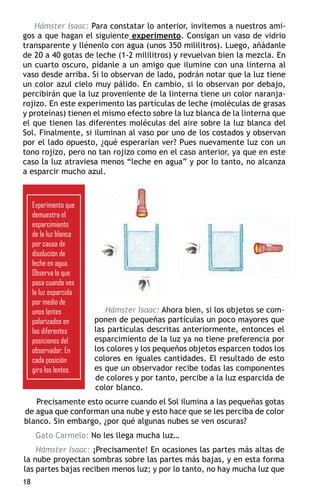 Hámster Isaac: Para constatar lo anterior, invitemos a nuestros ami-
gos a que hagan el siguiente experimento. Consigan un vaso de vidrio
transparente y llénenlo con agua (unos 350 mililitros). Luego, añádanle
de 20 a 40 gotas de leche (1-2 mililitros) y revuelvan bien la mezcla. En
un cuarto oscuro, pídanle a un amigo que ilumine con una linterna al
vaso desde arriba. Si lo observan de lado, podrán notar que la luz tiene
un color azul cielo muy pálido. En cambio, si lo observan por debajo,
percibirán que la luz proveniente de la linterna tiene un color naranja-
rojizo. En este experimento las partículas de leche (moléculas de grasas
y proteínas) tienen el mismo efecto sobre la luz blanca de la linterna que
el que tienen las diferentes moléculas del aire sobre la luz blanca del
Sol. Finalmente, si iluminan al vaso por uno de los costados y observan
por el lado opuesto, ¿qué esperarían ver? Pues nuevamente luz con un
tono rojizo, pero no tan rojizo como en el caso anterior, ya que en este
caso la luz atraviesa menos “leche en agua” y por lo tanto, no alcanza
a esparcir mucho azul.



     Experimento que
     demuestra el
     esparcimiento
     de la luz blanca
     por causa de
     disolución de
     leche en agua.
     Observa lo que
     pasa cuando ves
     la luz esparcida
     por medio de
     unos lentes           Hámster Isaac: Ahora bien, si los objetos se com-
     polarizados en     ponen de pequeñas partículas un poco mayores que
     las diferentes     las partículas descritas anteriormente, entonces el
     posiciones del     esparcimiento de la luz ya no tiene preferencia por
     observador. En     los colores y los pequeños objetos esparcen todos los
     cada posición      colores en iguales cantidades. El resultado de esto
     gira los lentes.   es que un observador recibe todas las componentes
                        de colores y por tanto, percibe a la luz esparcida de
                        color blanco.
   Precisamente esto ocurre cuando el Sol ilumina a las pequeñas gotas
de agua que conforman una nube y esto hace que se les perciba de color
blanco. Sin embargo, ¿por qué algunas nubes se ven oscuras?
      Gato Carmelo: No les llega mucha luz…
    Hámster Isaac: ¡Precisamente! En ocasiones las partes más altas de
la nube proyectan sombras sobre las partes más bajas, y en esta forma
las partes bajas reciben menos luz; y por lo tanto, no hay mucha luz que
18
 