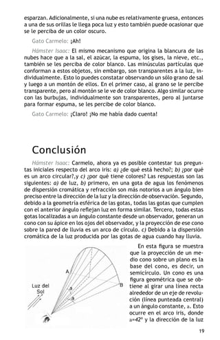 esparzan. Adicionalmente, si una nube es relativamente gruesa, entonces
a una de sus orillas le llega poca luz y esto también puede ocasionar que
se le perciba de un color oscuro.
   Gato Carmelo: ¡Ah!
    Hámster Isaac: El mismo mecanismo que origina la blancura de las
nubes hace que a la sal, el azúcar, la espuma, los gises, la nieve, etc.,
también se les perciba de color blanco. Las minúsculas partículas que
conforman a estos objetos, sin embargo, son transparentes a la luz, in-
dividualmente. Esto lo puedes constatar observando un sólo grano de sal
y luego a un montón de ellos. En el primer caso, al grano se le percibe
transparente, pero al montón se le ve de color blanco. Algo similar ocurre
con las burbujas, individualmente son transparentes, pero al juntarse
para formar espuma, se les percibe de color blanco.
   Gato Carmelo: ¡Claro! ¡No me había dado cuenta!




   Conclusión
   Hámster Isaac: Carmelo, ahora ya es posible contestar tus pregun-
tas iniciales respecto del arco iris: a) ¿de qué está hecho?; b) ¿por qué
es un arco circular?,y c) ¿por qué tiene colores? Las respuestas son las
siguientes: a) de luz, b) primero, en una gota de agua los fenómenos
de dispersión cromática y refracción son más notorios a un ángulo bien
preciso entre la dirección de la luz y la dirección de observación. Segundo,
debido a la geometría esférica de las gotas, todas las gotas que cumplen
con el anterior ángulo reflejan luz en forma similar. Tercero, todas estas
gotas localizadas a un ángulo constante desde un observador, generan un
cono con su ápice en los ojos del observador, y la proyección de ese cono
sobre la pared de lluvia es un arco de círculo. c) Debido a la dispersión
cromática de la luz producida por las gotas de agua cuando hay lluvia.
                                                En esta figura se muestra
                                            que la proyección de un me-
                                            dio cono sobre un plano es la
                                            base del cono, es decir, un
                                            semicírculo. Un cono es una
                                            figura geométrica que se ob-
                                            tiene al girar una línea recta
                                            alrededor de un eje de revolu-
                                            ción (línea punteada central)
                                            a un ángulo constante, a. Esto
                                            ocurre en el arco iris, donde
                                            a=42º y la dirección de la luz

                                                                          19
 