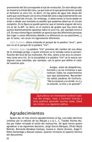proveniente del Sol corresponde al eje de revolución. En este dibujo sólo
se muestra la mitad del cono, ya que esto es lo que generalmente sucede
al formarse un arco iris, es decir, no hay gotas de agua más abajo del
suelo que contribuyan con la otra mitad del cono o equivalentemente con
la otra mitad del círculo. Sin embargo, si observamos la lluvia desde un
avión o desde una montaña es posible que podamos observar el círculo
completo. En la figura se puede apreciar que el tamaño angular del arco
iris es de 2a=84º, es decir, es el número de grados que hay entre dos
puntos diametralmente opuestos sobre el arco iris, por ejemplo entre A
y B. En esta misma figura también se aprecia que dos diferentes personas
dan lugar a conos diferentes debido a la diferencia en sus posiciones, y
por lo tanto, ven arcos iris ligeramente diferentes.
   Gato Carmelo: Ahora entiendo el porqué de la palabra “arco”, pero
aún no sé el porqué de la palabra “iris”.
    Hámster Isaac: La palabra “iris” proviene del nombre de una diosa
de la mitología griega, a quien entonces se le tomaba como la personi-
ficación del arco de luz multicolor. Por ello, ahora a ese arco lo conoce-
mos como arco iris. En la actualidad a la palabra “iris” se le asocia con
algunas cosas coloridas, por ejemplo, con la parte que define el color
de nuestros ojos.
                                          Amigos, antes de despedirnos,
                                       Carmelo y yo los invitamos a que
                                       realicen todos los experimentos
                                       que aquí planteamos. Recuerden
                                       las sabias palabras de Confucio,
                                       “Me lo contaron y lo olvidé, lo vi y
                                       lo entendí, lo hice y lo aprendí”.




                             ¡Qué plática tan interesante tuvieron nues-
                          tros dos amigos, Isaac y Carmelo! Gracias a
                          ellos pudimos aprender muchas cosas. Ojalá
                          nos inviten a su siguiente plática.



     Agradecimientos
   Quiero dar mi más sincero agradecimiento al Ing. Luis Adán Martínez
Jiménez por la edición de los dibujos y a la L. C. Tzaidel Vilches Mu-
ños por haber revisado el estilo del manuscrito. De igual forma quiero
agradecer a los siguientes doctores, Jorge García Márquez, Efraín Mejía
Beltrán, Bernardo Mendoza Santoyo, Susana A. Alaniz Álvarez, Ángel F.
Nieto Samaniego y Manuel Lozano, quienes revisaron el aspecto técnico
del documento.
20
 