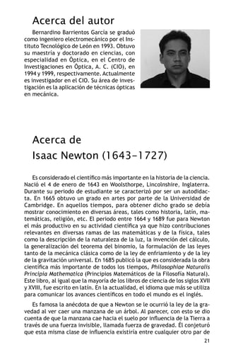 Acerca del autor
    Bernardino Barrientos García se graduó
como ingeniero electromecánico por el Ins-
tituto Tecnológico de León en 1993. Obtuvo
su maestría y doctorado en ciencias, con
especialidad en Óptica, en el Centro de
Investigaciones en Óptica, A. C. (CIO), en
1994 y 1999, respectivamente. Actualmente
es investigador en el CIO. Su área de inves-
tigación es la aplicación de técnicas ópticas
en mecánica.




   Acerca de
   Isaac Newton (1643-1727)
   Es considerado el científico más importante en la historia de la ciencia.
Nació el 4 de enero de 1643 en Woolsthorpe, Lincolnshire, Inglaterra.
Durante su periodo de estudiante se caracterizó por ser un autodidac-
ta. En 1665 obtuvo un grado en artes por parte de la Universidad de
Cambridge. En aquellos tiempos, para obtener dicho grado se debía
mostrar conocimiento en diversas áreas, tales como historia, latín, ma-
temáticas, religión, etc. El periodo entre 1664 y 1689 fue para Newton
el más productivo en su actividad científica ya que hizo contribuciones
relevantes en diversas ramas de las matemáticas y de la física, tales
como la descripción de la naturaleza de la luz, la invención del cálculo,
la generalización del teorema del binomio, la formulación de las leyes
tanto de la mecánica clásica como de la ley de enfriamiento y de la ley
de la gravitación universal. En 1685 publicó la que es considerada la obra
científica más importante de todos los tiempos, Philosophiae Naturalis
Principia Mathematica (Principios Matemáticos de la Filosofía Natural).
Este libro, al igual que la mayoría de los libros de ciencia de los siglos XVII
y XVIII, fue escrito en latín. En la actualidad, el idioma que más se utiliza
para comunicar los avances científicos en todo el mundo es el inglés.
   Es famosa la anécdota de que a Newton se le ocurrió la ley de la gra-
vedad al ver caer una manzana de un árbol. Al parecer, con esto se dio
cuenta de que la manzana cae hacia el suelo por influencia de la Tierra a
través de una fuerza invisible, llamada fuerza de gravedad. Él conjeturó
que esta misma clase de influencia existiría entre cualquier otro par de
                                                                            21
 