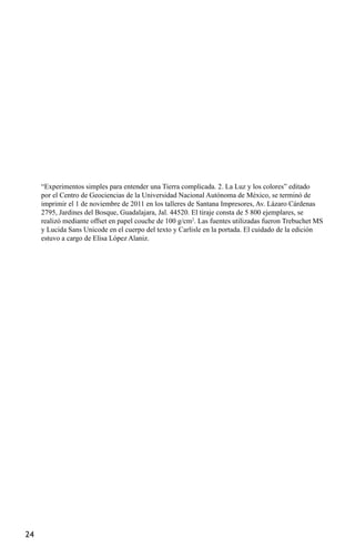 “Experimentos simples para entender una Tierra complicada. 2. La Luz y los colores” editado
     por el Centro de Geociencias de la Universidad Nacional Autónoma de México, se terminó de
     imprimir el 1 de noviembre de 2011 en los talleres de Santana Impresores, Av. Lázaro Cárdenas
     2795, Jardines del Bosque, Guadalajara, Jal. 44520. El tiraje consta de 5 800 ejemplares, se
     realizó mediante offset en papel couche de 100 g/cm2. Las fuentes utilizadas fueron Trebuchet MS
     y Lucida Sans Unicode en el cuerpo del texto y Carlisle en la portada. El cuidado de la edición
     estuvo a cargo de Elisa López Alaniz.




24
 