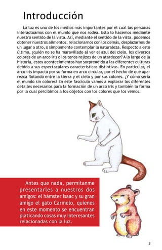 Introducción
    La luz es uno de los medios más importantes por el cual las personas
interactuamos con el mundo que nos rodea. Esto lo hacemos mediante
nuestro sentido de la vista. Así, mediante el sentido de la vista, podemos
obtener nuestros alimentos, relacionarnos con los demás, desplazarnos de
un lugar a otro, o simplemente contemplar la naturaleza. Respecto a esto
último, ¿quién no se ha maravillado al ver el azul del cielo, los diversos
colores de un arco iris o los tonos rojizos de un atardecer? A lo largo de la
historia, estos acontecimientos han sorprendido a las diferentes culturas
debido a sus espectaculares características distintivas. En particular, el
arco iris impacta por su forma en arco circular, por el hecho de que apa-
rezca flotando entre la tierra y el cielo y por sus colores. ¿Y cómo sería
el mundo sin colores? En este fascículo vamos a explorar los diferentes
detalles necesarios para la formación de un arco iris y también la forma
por la cual percibimos a los objetos con los colores que los vemos.




   Antes que nada, permítanme
 presentarles a nuestros dos
 amigos: el hámster Isaac y su gran
 amigo el gato Carmelo, quienes
 en este momento se encuentran
 platicando cosas muy interesantes
 relacionadas con la luz.



                                                                            
 