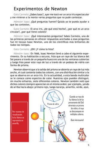 Experimentos de Newton
   Gato Carmelo: ¿Sabes Isaac?, ayer me tocó ver un arco iris espectacular
y me vinieron a la mente varias preguntas que no pude contestar.
   Hámster Isaac: ¿Qué preguntas fueron? Quizás yo te pueda ayudar a
que las contestes.
   Gato Carmelo: El arco iris, ¿de qué está hecho?, ¿por qué es un arco
circular?, ¿por qué tiene colores?
    Hámster Isaac: ¡Qué interesantes preguntas! Sabes Carmelo, una de
las primeras personas en ofrecer respuestas acertadas a esas preguntas
fue mi tocayo Isaac Newton, uno de los científicos más brillantes de
todos los tiempos.
   Gato Carmelo: ¡Oh! ¿Y cómo lo hizo?
    Hámster Isaac: En 1666, Isaac Newton llevó a cabo el siguiente expe-
rimento. En su habitación a oscuras, hizo que un rayo de luz blanca del
Sol pasara a través de un pequeño hueco en una de las ventanas cubiertas
y luego hizo pasar este rayo de luz a través de un pedazo de vidrio con
forma de prisma.
    Newton observó que a la salida del prisma se obtenía un rayo de luz más
ancho, el cual contenía todos los colores, con una distribución similar a la
que se observa en un arco iris. En la actualidad, a esta banda multicolor
se le conoce como espectro de color. Nuestros ojos pueden distinguir,
sin mucho esfuerzo, siete diferentes colores. Newton también notó que
dichos colores siempre aparecían en el mismo orden; por ejemplo, yendo
de arriba hacia abajo: primero rojo, luego naranja, amarillo, verde, azul,


                                                          Cuando un rayo de
                                                         luz blanca (o de luz
                                                        proveniente del Sol)
                                   Prisma de vidrio
                                                        atraviesa un prisma
                                                            de vidrio, el rayo
 Por razones de                                           se descompone en
 visualización,                                            múltiples colores.
 la luz blanca se
 representa en                                             ¡Qué interesante!
 amarillo.




                                                                                 
 