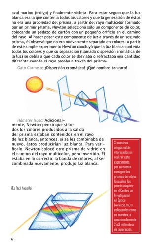 azul marino (índigo) y finalmente violeta. Para estar seguro que la luz
blanca era la que contenía todos los colores y que la generación de éstos
no era una propiedad del prisma, a partir del rayo multicolor formado
por un primer prisma, Newton seleccionó sólo un componente de color,
colocando un pedazo de cartón con un pequeño orificio en el camino
del rayo. Al hacer pasar este componente de luz a través de un segundo
prisma, él observó que no era nuevamente separado en colores. A partir
de este simple experimento Newton concluyó que la luz blanca contenía
todos los colores y que su separación (llamada dispersión cromática de
la luz) se debía a que cada color se desviaba o refractaba una cantidad
diferente cuando el rayo pasaba a través del prisma.
     Gato Carmelo: ¿Dispersión cromática? ¡Qué nombre tan raro!




   Hámster Isaac: Adicional-
mente, Newton pensó que si to-
dos los colores producidos a la salida
del prisma estaban contenidos en el rayo
de luz blanca, entonces, si se les combinaba de
nuevo, éstos producirían luz blanca. Para veri-          Si nuestros
ficalo, Newton colocó otro prisma de vidrio en           amigos están
el camino del rayo multicolor, pero invertido. Él        interesados en
estaba en lo correcto: la banda de colores, al ser       realizar este
combinada nuevamente, produjo luz blanca.                experimento
                                                         por su cuenta,
                                                         consigan dos
                                                         prismas de vidrio,
                                                         los cuales los
                                                         podrán adquirir
¡Es fácil hacerlo!
                                                         en el Centro de
                                                         Investigación
                                                         en Óptica
                                                         (www.cio.mx) y
                                                         colóquenlos como
                                                         se muestra, a
                                                         aproximadamente
                                                         2 o 3 milímetros
                                                         de separación.


 