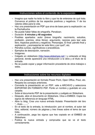 Instrucciones sobre el contenido de la exposición
– Imagina que nadie ha leído tu libro y que ha de enterarse de qué trata.
Convence al público de los aspectos positivos y negativos. Y de los
valores útiles para la vida.
– Haz una presentación en PDF que sirva de base para tu explicación: es
la PechaKucha.
– No puede haber faltas de ortografía. Penalizan.
– Duración: 6 minutos y 40 segundos.
– Posibles apartados: autor (breve biografía: nacimiento, estudios,
profesión, premios, otros libros), argumento, razones para leer este
libro. Aspectos positivos y negativos. Personajes. El final: párrafo final y
explicación, ¿aconsejarías ler este libro y por qué?, etc.
– Párrafos curioso, significativos o anecdóticos.
– Ejemplos de descripción, narración.
– Imágenes.
– Colgado en slideshare (http://www.slideshare.net/ ) y enlazado al blog
personal, donde aparecerá una introducción a la obra y el título de la
entrada.
– No se puede copiar y pegar información procedente de otros trabajos o
webs.
Instrucciones sobre los recursos digitales
– Haz una presentación en formato Power Point, Open Office, Prezi, etc.
Respeta los consejos anteriores.
– Convierte la presentación en un PDF: vete a ARCHIVO y selecciona
EXPORTAR EN FORMATO PDF. Ponle un nombre y guárdalo en una
carpeta.
– Sube el documento PDF de la presentación y cuélgalo en Slideshare.
– Después, abre el documento en Slideshare. Clica a EMBED. Copia los
signos de referencia en lenguaje HTML.
– Abre tu blog. Crea una nueva entrada titulada: Presentación del ibro
“...título.........”
– En el texto de la entrada, la introducción: pon el nombre, el autor del
libro, editorial, número de páginas y tres líneas sobre el tema de que
trata..
– A continuación, pega los signos que has copiado en el EMBED de
Slideshare.
– Publica la nueva entrada y comprueba que se ve el texto
correctamente.
 