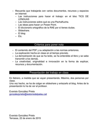 – Recuerda que trabajarás con varios documentos, recursos y espacios
en Internet:
– Las instrucciones para hacer el trabajo: en el bloc TICS DE
LENGUAS
– Las instrucciones sobre qué es una PechaKucha.
– Las ideas para hacer un Power Point.
– El diccionario ortográfico de la RAE por si tienes dudas.
– Slideshare.
– El blog
– Etc.
Criterios para poner nota
– El contenido del PDF y su adaptación a las normas anteriores.
– La explicación hecha en clase en el tiempo previsto.
– La demostración de que se ha leído, se ha entendido el libro y se sabe
transmitir a los demás.
– La creatividad, originalidad e innovación en la forma de explicar,
recursos y documentación.
Presentación del trabajo en clase
En febrero, a medida que se vayan presentando. Máximo, dos personas por
clase.
Una vez hecho, se ha de colgar en slideshare y enlazarlo al blog. Antes de la
presentación lo ha de ver el profesor.
Evaristo González Prieto
gonzalezprieto@iestorredelpalau.cat
Evaristo González Prieto
Terrassa, 22 de enero de 2015
 