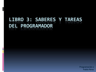 LIBRO 3: SABERES Y TAREAS
DEL PROGRAMADOR
Programación 2
Pablo Pérez
 