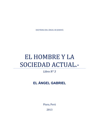 DOCTRINA DEL ÁNGEL DE JEHOVÁ
EL HOMBRE Y LA
SOCIEDAD ACTUAL.-
Libro N° 3
EL ÁNGEL GABRIEL
Piura, Perú
2013
 