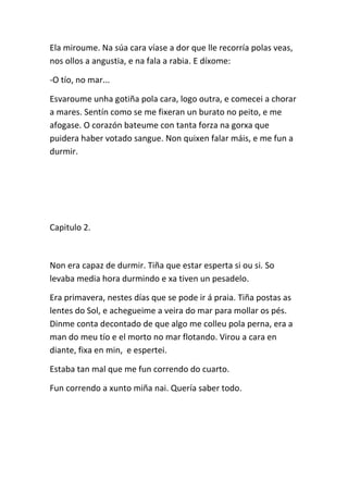Ela miroume. Na súa cara víase a dor que lle recorría polas veas,
nos ollos a angustia, e na fala a rabia. E díxome:
-O tío, no mar...
Esvaroume unha gotiña pola cara, logo outra, e comecei a chorar
a mares. Sentín como se me fixeran un burato no peito, e me
afogase. O corazón bateume con tanta forza na gorxa que
puidera haber votado sangue. Non quixen falar máis, e me fun a
durmir.
Capitulo 2.
Non era capaz de durmir. Tiña que estar esperta si ou si. So
levaba media hora durmindo e xa tiven un pesadelo.
Era primavera, nestes días que se pode ir á praia. Tiña postas as
lentes do Sol, e achegueime a veira do mar para mollar os pés.
Dinme conta decontado de que algo me colleu pola perna, era a
man do meu tío e el morto no mar flotando. Virou a cara en
diante, fixa en min, e espertei.
Estaba tan mal que me fun correndo do cuarto.
Fun correndo a xunto miña nai. Quería saber todo.
 