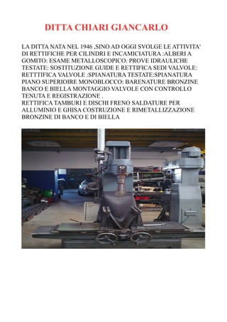 DITTA CHIARI GIANCARLO
LA DITTA NATA NEL 1946 ,SINO AD OGGI SVOLGE LE ATTIVITA'
DI RETTIFICHE PER CILINDRI E INCAMICIATURA :ALBERI A
GOMITO: ESAME METALLOSCOPICO: PROVE IDRAULICHE
TESTATE: SOSTITUZIONE GUIDE E RETTIFICA SEDI VALVOLE:
RETTTIFICA VALVOLE :SPIANATURA TESTATE:SPIANATURA
PIANO SUPERIOIRE MONOBLOCCO: BARENATURE BRONZINE
BANCO E BIELLA MONTAGGIO VALVOLE CON CONTROLLO
TENUTA E REGISTRAZIONE .
RETTIFICA TAMBURI E DISCHI FRENO SALDATURE PER
ALLUMINIO E GHISA COSTRUZIONE E RIMETALLIZZAZIONE
BRONZINE DI BANCO E DI BIELLA