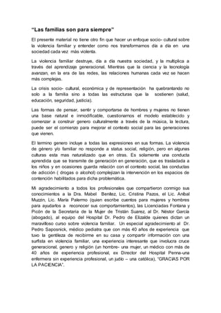 “Las familias son para siempre”
El presente material no tiene otro fin que hacer un enfoque socio- cultural sobre
la violencia familiar y entender como nos transformamos día a día en una
sociedad cada vez más violenta.
La violencia familiar destruye, día a día nuestra sociedad, y la multiplica a
través del aprendizaje generacional. Mientras que la ciencia y la tecnología
avanzan, en la era de las redes, las relaciones humanas cada vez se hacen
más complejas.
La crisis socio- cultural, económica y de representación ha quebrantando no
solo a la familia sino a todas las estructuras que la sostienen (salud,
educación, seguridad, justicia).
Las formas de pensar, sentir y comportarse de hombres y mujeres no tienen
una base natural e inmodificable, cuestionarnos el modelo establecido y
comenzar a construir genero culturalmente a través de la música, la lectura,
puede ser el comienzo para mejorar el contexto social para las generaciones
que vienen.
El termino genero incluye a todas las expresiones en sus formas. La violencia
de género y/o familiar no responde a status social, religión, pero en algunas
culturas esta mas naturalizado que en otras. Es solamente una conducta
aprendida que se transmite de generación en generación, que es trasladada a
los niños y en ocasiones guarda relación con el contexto social, las conductas
de adicción ( drogas o alcohol) complejizan la intervención en los espacios de
contención habilitados para dicha problemática.
Mi agradecimiento a todos los profesionales que compartieron conmigo sus
conocimientos a la Dra. Mabel Benítez, Lic. Cristina Pazos, el Lic. Aníbal
Muzzin, Lic. María Palermo (quien escribe cuentos para mujeres y hombres
para ayudarlos a reconocer sus comportamientos), las Licenciadas Fontana y
Picón de la Secretaria de la Mujer de Tristán Suarez, al Dr. Néstor García
(abogado), al equipo del Hospital Dr. Pedro de Elizalde quienes dictan un
maravilloso curso sobre violencia familiar. Un especial agradecimiento al Dr.
Pedro Saposnick, médico pediatra que con más 40 años de experiencia que
tuvo la gentileza de recibirme en su casa y compartir información con una
surfista en violencia familiar, una experiencia interesante que involucra cruce
generacional, genero y religión (un hombre- una mujer, un médico con más de
40 años de experiencia profesional, ex Director del Hospital Penna-una
enfermera sin experiencia profesional, un judío – una católica), “GRACIAS POR
LA PACIENCIA”.
 