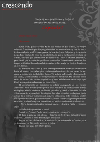 Traducido por: cYely Divinna y Andrea N.
Transcrito por: Adayansi Ramirez.
Capitulo 1
Delphic Beach, Maine
Día presente.
Patch estaba parado detrás de mí, sus manos en mis caderas, su cuerpo
relajado. Él estaba de pie dos pulgadas sobre su metro ochenta y dos de alto y
tenía un delgado y atlético cuerpo que incluso los jeans holgados y la camiseta
no podían ocultar. El color de su cabello hacía que la medianoche perdiera su
dinero, con ojos que combinaban. Su sonrisa era sexy y advertía problemas,
pero decidí que no todos los problemas eran malos. Por encima de nosotros, los
fuegos artificiales iluminaban el cielo nocturno, lloviendo corrientes de colores
en el Atlántico.
La multitud hacía ohh y ahh. Era un junio tardío, Maine estaba saltando
hacia el verano con ambos pies, celebrando el comienzo de dos meses de sol,
arena y turistas con los bolsillos llenos. Yo estaba celebrando dos meses de
sol, arena, y una cantidad de tiempo exclusivo para Patch. Me inscribí en un
curso de escuela de verano —química— y tenía toda la intención de dejar que
Patch monopolizara el resto de mi tiempo libre.
El departamento de bomberos se estaba encargando de los fuegos
artificiales en el muelle que no podían estar más lejos de cientoochenta metros
de la playa donde nosotros estábamos parados, y sentí el bramido de cada
vibración en la arena debajo de mis pies. Las olas chocaban en la playa justo
debajo de la colina, y la música del carnaval tintineaba a todo volumen. El olor
del algodón de azúcar, palomitas de maíz y carne caliente colgaba espesamente
en el aire, y mi estómago me recordó que no había comido desde el almuerzo.
—Voy a buscar una hamburguesa de queso —, le dije a Patch. —¿Quieres
algo?
—Nada de lo que está en el menú.
Sonreí. —¿Por qué Patch, estás coqueteando conmigo?—
Él beso la cima de mi cabeza. —Todavía no. Yo iré por tu hamburguesa
de queso. Disfruta el resto de los fuegos artificiales.
Enganche una de las tiras de su cinturón para detenerlo. —Gracias, pero
ya lo ordeno yo. No puedo soportar la culpa.
Enarcó sus cejas con interrogación.
 