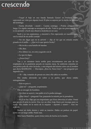 —Toqué el bajo en una banda llamada Geezer en Porland. Estoy
esperando ser visto por alguien local. El plan es esperar por la noche de talentos
del domingo.
—Suena divertido —mentí—. Cuenta conmigo. —Podría arrepentirme
luego. Un rápido mensaje se encargaría de ello. Todo lo que me preocupa ahora
es no permitir a Scott una obsesiva-molestia en mi cara.
Scott y yo nos separamos, y encontré a Vee esperando en nuestra mesa,
con la mitad de mi anillo comido.
—No me digas que no te advertí — dijo al ver que mi mirada estaba
posada en el anillo. — ¿Qué es lo que quería Scotty?
—Me invito a una batalla de bandas.
—Oh, dios.
—Por última vez, no estoy jugando con él.
—Lo que tú digas.
—¿Nora Grey?
Vee y yo miramos hacia arriba para encontrarnos con uno de los
empleados de la pastelería parado en nuestra mesa. Su uniforme consistía en
una polera polo de color lavanda, y una etiqueta del mismo color con el nombre
que decía MADELINE. — Disculpen, ¿Eres tú, Nora Grey? —me preguntó por
segunda vez.
— Sí— dije, tratando de pensar en cómo ella sabía mi nombre.
Ella estaba aferrando un sobre a su pecho, que ahora estaba
entregándome.
—Esto es para ti.
—¿Qué es? —pregunté, aceptándolo.
Ella se encogió de hombres.
—Un chico se acercó y me pidió si te lo podía entregar.
—¿Qué chico? —preguntó Vee, paseando la mirada por la panadería.
—Él ya se fue. Dijo que era importante que Nora obtuviera el sobre. Pensé
que quizás él sería tu novio. Una vez un chico trajo flores por encargo para su
novia. Ella estaba en la meza de la esquina —Apuntó y sonrió—. Aun me
acuerdo.
Deslicé mi dedo dentro y miré su interior. Había un pedazo de papel,
junto con un largo anillo. Nada más.
Mire hacia Madeline, quien tenía restos de harina en la mejilla.
 