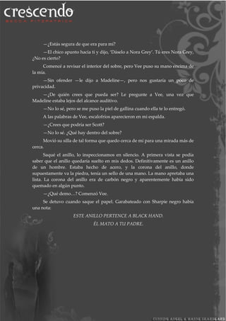 —¿Estás segura de que era para mí?
—El chico apunto hacia ti y dijo, ‘Dáselo a Nora Grey’. Tú eres Nora Grey,
¿No es cierto?
Comencé a revisar el interior del sobre, pero Vee puso su mano encima de
la mía.
—Sin ofender —le dijo a Madeline—, pero nos gustaría un poco de
privacidad.
—¿De quién crees que pueda ser? Le pregunte a Vee, una vez que
Madeline estaba lejos del alcance auditivo.
—No lo sé, pero se me puso la piel de gallina cuando ella te lo entregó.
A las palabras de Vee, escalofríos aparecieron en mi espalda.
—¿Crees que podría ser Scott?
—No lo sé. ¿Qué hay dentro del sobre?
Movió su silla de tal forma que quedo cerca de mí para una mirada más de
cerca.
Saqué el anillo, lo inspeccionamos en silencio. A primera vista se podía
saber que el anillo quedaría suelto en mis dedos. Definitivamente es un anillo
de un hombre. Estaba hecho de acero, y la corona del anillo, donde
supuestamente va la piedra, tenía un sello de una mano. La mano apretaba una
lista. La corona del anillo era de carbón negro y aparentemente había sido
quemado en algún punto.
—¿Qué demo…? Comenzó Vee.
Se detuvo cuando saque el papel. Garabateado con Sharpie negro había
una nota:
ESTE ANILLO PERTENCE A BLACK HAND.
ÉL MATO A TU PADRE.
 