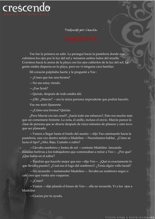 Traducido por: Camila.
Capitulo 8.
Vee fue la primera en salir. La perseguí hacia la pastelería donde nos
cubrimos los ojos por la luz del sol y miramos ambos lados del muelle.
Corrimos hacia la arena de la playa con los ojos cubiertos de la luz del sol. La
gente estaba dispersa en la playa, pero no vi ninguna cara familiar.
Mi corazón palpitaba fuerte y le pregunté a Vee :
—¿Crees que fue una broma?
—No me estoy riendo.
—¿Fue Scott?
—Quizás, después de todo estaba ahí.
—¡Oh!, ¿Marcie? —era la única persona imprudente que podría hacerlo.
Vee me miró fijamente.
—¿Cómo una broma? Quizás.
¿Pero Marcie era tan cruel?, ¿haría todo ese esfuerzo?, Esto era mucho más
que un comentario hiriente. La nota, el anillo, incluso el envío. Marcie parece la
clase de persona que se aburre después de cinco minutos de planear y esto tuvo
que ser planeado.
—Vamos a llegar hasta el fondo del asunto —dijo Vee caminando hacia la
pastelería, una vez dentro señalo a Madeline —Necesitamos hablar, ¿Cómo se
lucia el tipo? ¿Alto, Bajo, Castaño o rubio?
—Llevaba sombrero y lentes de sol —contesto Madeline lanzando
miradas furtivas a los trabajadores que comenzaban a mirar a Vee—. ¿Por que?
¿Que había en el sobre?
—Tendrás que hacerlo mejor que eso—dijo Vee—. ¿Qué es exactamente lo
que llevaba puesto?, ¿Cual era el logo del sombrero?, ¿Tenía algún vello facial?
—No recuerdo —tartamudeó Madeline—. llevaba un sombrero negro o
café creo que vestía uno vaqueros.
—¿Crees?
—Vamos —dije jalando el brazo de Vee—. ella no recuerda. Vi a los ojos a
Madeline
—Gracias por tu ayuda.
 
