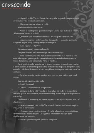 —¿Ayuda? —dijo Vee —. Eso no fue de ayuda, no puede aceptar sobres
de extraños y no recordar como eran.
—Ella pensó que fue mi novio —dije
Madeline asintió varias veces
—Así es, lo siento pensé que era un regalo ¿había algo malo en el sobre?,
¿Quieres que lame a la policía?
—Queremos que recuerdes como lucia ese sicópata —replicó Vee
—vaqueros negros —soltó Madeline de repente—, recuerdo que vestía
vaqueros negros estoy casi segura que eran negros.
—¿Casi segura? —dijo Vee
La arrastre fuera y bajamos al muelle.
Después de tener suficiente tiempo para calmarse dijo:
—Bebe, siento mucho esto, debí mirar el sobre antes. Las personas son
estupidas, quien quiera que les haya dado ese sobre era él más estupido de
todos. Felizmente seré una estrella Ninja si puedo…
Sabía que intentaba levantarme el ánimo, pero mis pensamientos estaban
5 pasos delante. Nunca más pensé sobre la muerte de mi padre. Llegamos a una
estrecha calle llena de tiendas, e interrumpí la caminata para meternos entre los
edificios.
—Escucha, necesito hablar contigo, ayer creí ver a mi padre, aquí en el
muelle.
Vee me miró pero no dijo nada.
—Era él, Vee era él.
—Cariño…—comenzó con escepticismo
—Creo que todavía está vivo. En el funeral de mi padre el cofre estaba
cerrado, quizás hubo un error, un malentendido y no era mi padre el que murió
esa noche.
Quizás sufrió amnesia y por eso no regreso a casa. Quizá alguien más… O
alguien…
—No sé como decir esto —dijo Vee mirando hacia todos lados excepto a
mi—, pero él no volverá.
—¿Entonces como explicas lo que vi? —dije a la defensiva, me dolió que
entre todos ella no me creyera. Las lágrimas abundaban mis ojos pero
rápidamente me las quite.
—Era otra persona alguien parecido a tu padre.
 