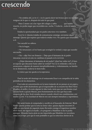 —No estabas ahí, yo lo vi —no lo quería decir tan brusco pero no me iba a
resignar de lo que vi, después de todo lo que pasé.
Hace 2 meses caí a las vigas del colegio y sabía que estaba
muerta, no podía negar que recordaba esa noche. Y todavía…todavía estaba
viva.
Estaba la oportunidad que mi padre estuviera vivo también.
Ayer lo vi. Quizás trataba de comunicarse conmigo, enviarme algún
mensaje. Quería que supiera que todavía estaba vivo. No quería que renunciara
a el.
Vee sacudió su cabeza.
—No lo hagas.
—No renunciare a el no hasta que averigüé la verdad y sepa que sucedió
esa noche.
—No —dijo Vee con firmeza—. Deja que el fantasma de tú padre
descanse, excavar en esto no cambiara el pasado ni lo revivirá.
—¿Dejar descansar al fantasma de mi padre? ¿Qué hay sobre mí? ¿Cómo
se supone que descanse hasta saber la verdad? Vee no lo entiende a ella no le
arrancaron a alguien de manera inexplicablemente y violentamente, su familia
no se desmorono, todavía lo tiene todo.
Lo único que me queda es la esperanza.
Pasé la tarde del domingo en el restaurante Enzo’s en compañía de la tabla
periódica de los elementos.
Con toda mi concentración en la tarea tratando de no pensar en mi papá o
el sobre que recibí diciéndome que el responsable de su muerte fue Black Hand.
El sobre, el anillo y la nota alguien lo ideo todo, tenía que ser una broma cruel.
Quizás Scott o quizás Marcie, pero honestamente no creo que haya sido
ninguno de los dos. Scott sonaba sincero cuando ofreció sus condolencias a mi
madre y a mí. Y la crueldad de Marcie era casi siempre inmadura y espontánea.
Me senté frente al computador y escribí en el buscador de Internet Black
Hand. Quería probar que la nota no tenia valor, quizás alguien encontró el
anillo en una tienda de segunda mano llevando consigo el ingenioso nombre
Black Hand, me siguió al muelle y le preguntó a Madeline si me lo podía
entregar. Mirando hacia atrás no me importaba que Madeline no recordara
como era el tipo, por que lo más probable es que no estuviera detrás de la
 