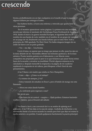 broma, probablemente era un tipo cualquiera en el muelle al que le pagaron
algunos dólares por entregar el sobre.
Eso hubiera hecho, si fuera una enferma y retorcida que quiere herir a
otras personas.
En el monitor aparecieron varias páginas. La primera era una sociedad
secreta que informo el asesinato del Archiduque Franz Ferdinand de Austria en
1914, dando el inicio a la guerra mundial Europea, el siguiente link era el
nombre de una banda de rock, también era el nombre de un grupo de vampiros
en un juego de rol, finalmente una banda italiana que se tomo New York a
principios de 1900 apodada The Black Hand. No había ninguna imagen de un
anillo de hierro con un puño grabado.
—Ves —me dije—. Una broma.
Cerré el tema, se supone que no tengo que pensar en ello, puse los ojos en
la tarea delante de mí. Necesitaba obtener las formulas químicas y de la masa
atómica. Pronto tendría química en el laboratorio y con Marcie como
compañera me preparaba para lo peor si es que teníamos que pasar horas extras
fuera de la escuela y arrastrar su inutilidad. Pinché algunos números en la
calculadora y después transcribí la respuesta a la página de mi cuaderno
repitiendo la respuesta en mi cabeza, para bloquear a Black Hand de mis
pensamientos.
A las 5 llame a mi madre que estaba en New Hampshire.
—Listo —dije— ¿Cómo va el trabajo?
—Lo mismo de siempre ¿Y tú?
—Estoy tratando de estudiar en Enzo’s, pero el batido de mango me esta
llamando.
—Ahora me estas dando hambre.
—¿La suficiente para regresar a casa?
Me sirvió uno.
—Esta fuera de mi control —suspiro—. Ojalá pudiera. Estamos haciendo
waffles y batidos para el brunch del sábado
Vee llamó a las 6 y me convenció de ir a su sesión de spinnig en el
gimnasio. A las 7:30 me dejo en la casa de campo. Acababa de ducharme y me
encontraba frente a la nevera sacando la comida para freír que dejo mi mamá la
noche anterior a su partida. Cuando golpearon fuertemente la puerta principal.
 