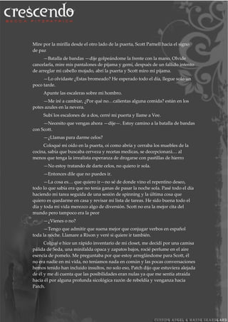 Mire por la mirilla desde el otro lado de la puerta, Scott Parnell hacia el signo
de paz
—Batalla de bandas —dije golpeándome la frente con la mano. Olvide
cancelarla, mire mis pantalones de pijama y gemí, después de un fallido intento
de arreglar mi cabello mojado, abrí la puerta y Scott miro mi pijama.
—Lo olvidaste ¿Estas bromeado? He esperado todo el día, llegue solo un
poco tarde.
Apunte las escaleras sobre mi hombro.
—Me iré a cambiar, ¿Por qué no…calientas alguna comida? están en los
potes azules en la nevera.
Subí los escalones de a dos, cerré mi puerta y llame a Vee.
—Necesito que vengas ahora —dije—. Estoy camino a la batalla de bandas
con Scott.
—¿Llamas para darme celos?
Coloqué mi oído en la puerta, oí como abría y cerraba los muebles de la
cocina, sabía que buscaba cerveza y recetas medicas, se decepcionará… al
menos que tenga la irrealista esperanza de drogarse con pastillas de hierro
—No estoy tratando de darte celos, no quiero ir sola.
—Entonces dile que no puedes ir.
—La cosa es… que quiero ir—no sé de donde vino el repentino deseo,
todo lo que sabía era que no tenia ganas de pasar la noche sola. Pasé todo el día
haciendo mi tarea seguida de una sesión de spinning y la última cosa que
quiero es quedarme en casa y revisar mi lista de tareas. He sido buena todo el
día y toda mi vida merezco algo de diversión. Scott no era la mejor cita del
mundo pero tampoco era la peor
—¿Vienes o no?
—Tengo que admitir que suena mejor que conjugar verbos en español
toda la noche. Llamare a Rixon y veré si quiere ir también.
Colgué e hice un rápido inventario de mi closet, me decidí por una camisa
pálida de Seda, una minifalda opaca y zapatos bajos, rocié perfume en el aire
esencia de pomelo. Me preguntaba por que estoy arreglándome para Scott, él
no era nadie en mi vida, no teníamos nada en común y las pocas conversaciones
hemos tenido han incluido insultos, no solo eso, Patch dijo que estuviera alejada
de él y me di cuenta que las posibilidades eran nulas ya que me sentía atraída
hacia él por alguna profunda sicológica razón de rebeldía y venganza hacia
Patch.
 