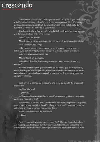 Como lo veo pude hacer 2 cosas, quedarme en casa y dejar que Patch dirija
mi vida o tirar mi imagen de niña buena y tener un poco de diversión, aunque
no lo admita esperaba que Patch me encontrara con Scott en la batalla de
bandas y la idea de mí con otro lo vuelva loco.
Con la mente clara. Bajé secando mi cabello lo suficiente para que los rizos
quedaran definidos y entre en la cocina.
—Lista —le dije a Scott
Me miró por segunda vez, pero esta vez me sentí mejor conmigo misma.
—Te ves bien Grey —dijo
—Lo mismo para ti —sonreí, pero me sentí muy nerviosa lo que es
ridículo, se trataba de Scott, somos amigos ni siquiera amigos. Conocidos.
—La entrada cuesta diez dólares.
Me quede allí un momento.
—Está bien, lo sabía ¿Podemos parar en un cajero automático en el
camino?
Todo lo que tenia eran quince dólares en mi cuenta por mi cumpleaños,
era el dinero para mi descapotable pero retirar diez dólares no matará a nadie.
Además como van mis ahorros no podría comprar un descapotable hasta que
cumpla veinticinco.
Scott arrojó la licencia de conducir y una copia de mi foto del anuario al
mostrador.
—¿Lista Marlene?
—¿Marlene?
—No estaba bromeando sobre la identificación falsa ¿No estas pensando
en echarte hacia atrás o si?
Sonrío como si supiera exactamente como se disparó mi presión sanguínea
ante la idea de usar una identificación falsa y apostara todo su dinero a que me
retractaría en cinco segundos cuatro, tres, dos…
Saqué la identificación del mostrador
—Listo.
Scott conducía el Mustang por el centro de Coldwater hacia el otro lado
del pueblo pasando algunas curvas y atravesando las vías del ferrocarril. Se
detuvo frente a un almacén de cuatro pisos invadido de malezas torcidas. Una
 