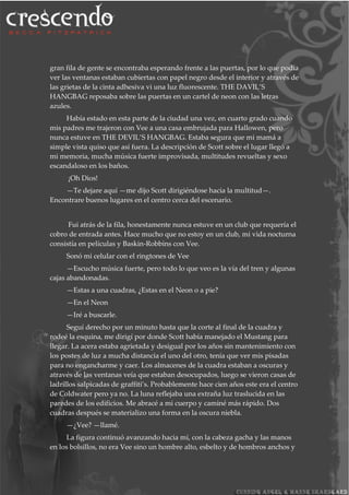 gran fila de gente se encontraba esperando frente a las puertas, por lo que podía
ver las ventanas estaban cubiertas con papel negro desde el interior y através de
las grietas de la cinta adhesiva vi una luz fluorescente. THE DAVIL’S
HANGBAG reposaba sobre las puertas en un cartel de neon con las letras
azules.
Había estado en esta parte de la ciudad una vez, en cuarto grado cuando
mis padres me trajeron con Vee a una casa embrujada para Hallowen, pero
nunca estuve en THE DEVIL’S HANGBAG. Estaba segura que mi mamá a
simple vista quiso que así fuera. La descripción de Scott sobre el lugar llegó a
mi memoria, mucha música fuerte improvisada, multitudes revueltas y sexo
escandaloso en los baños.
¡Oh Dios!
—Te dejare aquí —me dijo Scott dirigiéndose hacia la multitud—.
Encontrare buenos lugares en el centro cerca del escenario.
Fui atrás de la fila, honestamente nunca estuve en un club que requería el
cobro de entrada antes. Hace mucho que no estoy en un club, mi vida nocturna
consistía en películas y Baskin-Robbins con Vee.
Sonó mi celular con el ringtones de Vee
—Escucho música fuerte, pero todo lo que veo es la vía del tren y algunas
cajas abandonadas.
—Estas a una cuadras, ¿Estas en el Neon o a pie?
—En el Neon
—Iré a buscarle.
Seguí derecho por un minuto hasta que la corte al final de la cuadra y
rodeé la esquina, me dirigí por donde Scott había manejado el Mustang para
llegar. La acera estaba agrietada y desigual por los años sin mantenimiento con
los postes de luz a mucha distancia el uno del otro, tenía que ver mis pisadas
para no engancharme y caer. Los almacenes de la cuadra estaban a oscuras y
através de las ventanas veía que estaban desocupados, luego se vieron casas de
ladrillos salpicadas de graffiti’s. Probablemente hace cien años este era el centro
de Coldwater pero ya no. La luna reflejaba una extraña luz traslucida en las
paredes de los edificios. Me abracé a mi cuerpo y caminé más rápido. Dos
cuadras después se materializo una forma en la oscura niebla.
—¿Vee? —llamé.
La figura continuó avanzando hacia mí, con la cabeza gacha y las manos
en los bolsillos, no era Vee sino un hombre alto, esbelto y de hombros anchos y
 