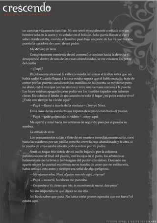 un caminar vagamente familiar. No me sentí especialmente confiada con un
hombre solo en la acera y mi celular en el bolsillo. Solo quería llamar a Vee y
saber donde estaba, cuando el hombre pasó bajo un poste de luz vi que llevaba
puesta la cazadora de cuero de mi padre.
Me detuve en seco
Completamente consiente de mi comenzó a caminar hacia la derecha y
desapareció dentro de una de las casas abandonadas, se me erizaron los pelos
del cuello
—¿Papá?
Rápidamente atravesé la calle corriendo, sin mirar el trafico sabia que no
había nadie. Cuando llegue a la casa estaba segura que el había entrado, trate de
entrar por las puertas sacudiendo las manillas de las puerta, se movieron pero
no abrió, cubrí mis ojos con las manos y mire una ventana cercana a la puerta.
Las luces estaban apagadas pero podía ver los muebles tapados con sabanas
claras. Escuchaba el latido de mi corazón en todo el lugar ¿mi papa estaba vivo?
¿Todo este tiempo ha vivido aquí?
—Papá —llamé a través de la ventana—. Soy yo Nora.
En la cima de las escaleras sus zapatos desaparecieron hacia el pasillo.
—Papá —grité golpeando el vidrio—, estoy aquí.
Me aparté y miré hacia las ventanas de segundo piso por si pasaba su
sombra.
La entrada de atrás
Los pensamientos salían a flote de mi mente e inmediatamente actúe, corrí
hacia las escaleras por un pasillo estrecho entre la casa abandonada y la otra, si
la puerta de atrás estaba abierta podría entrar por mi padre.
Sentí un toque frío detrás de mi cuello bajando por la columna
paralizándome al final del pasillo, con los ojos en el patio, los arbustos se
balanceaban con la brisa y las bisagras del portón chirriaban. Despacio me
aparte no por la quietud realmente no se trataba de creer que no estaba sola,
había sentido esto antes y siempre era señal de algo peligroso.
—No estamos solos, Nora, alguien mas esta aquí, ¡regresa!
—Papá —susurré, la cabeza me punzaba.
—Encuentra a Ve, tienes que irte, te encontrara de nuevo, date prisa”
No me importaba lo que dijera no me iría.
No hasta saber que pasa. No hasta verlo ¿como esperaba que me fuera? el
estaba aquí
 