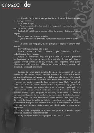 — ¿Cuándo fue la última vez que la chica en el puesto de hamburguesas
te dejo pagar por comida?
—Ha paso tiempo.
—Nunca ha pasado. Quédate aquí. Si te ve, pasaré el resto de la noche
con conciencia culpable.
Patch abrió su billetera y sacó un billete de veinte. —Déjale una buena
propina.
Fue mi turno para enarcar las cejas.
— ¿Estás tratando de redimirte por todas las veces que tomaste comida
gratis?
—La última vez que pague, ella me persiguió y empujo el dinero en mi
bolsillo.
Estoy intentando evitar otro toque.
Sonaba como si fuera inventado, pero conociendo a Patch,
probablemente fuera verdad.
Busqué el final de una larga fila que le daba la vuelta al puesto de
hamburguesas, y lo encontré cerca de la entrada del carrusel interno.
Juzgando por el tamaño de la fila, estimaba que esperaría unos quince
minutos para pedir mi orden. Había un solo puesto de hamburguesa en toda
la playa. Se sentía anti-americano.
Después de unos pocos minutos de espera sin descanso, di la que
debería ser mi décima mirada aburrida cuando vi a Marcie Millar parada
dos puestos detrás de mí. Marcie y yo habíamos ido juntas a la escuela
desde el jardín de infancia, y los once años de eso, había visto mas de ella de
lo que me importaría recordar. En la secundaria, el usual Modus Operandi de
Marcie fue robar mi sostén de mi casillero del gimnasio y pegarlo en la
pizarra del boletín que estaba afuera de la oficina principal, pero
ocasionalmente era creativa y lo usaba como centro de mesa en la cafetería—
llenando amabas copas con pudín de vainilla y encabezadas con cerezas al
marrasquino. Elegante, lo sé. Las faldas de Marcie eran dos tallas demasiado
pequeñas y cinco centímetros demasiado cortas. Su cabello era rubio fresa, y
ella tenía la figura de paleta de helado— modelaba por ambos lados y
prácticamente desaparecería. Si hubiera un pizarrón manteniendo los triunfos
y derrota entre nosotras, estaba segura que Marcie tenía el doble de mi
puntuación.
—Hey. —dije, atrapando su mirada sin querer y no viendo ningún
camino de alejarme de su mínimo saludo.
—Hey. — dijo de vuelta en lo que parecía ser un tono cortés.
 